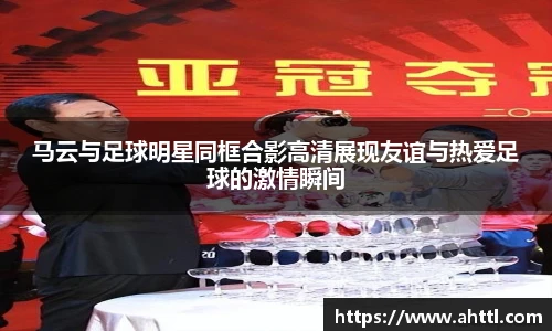 马云与足球明星同框合影高清展现友谊与热爱足球的激情瞬间